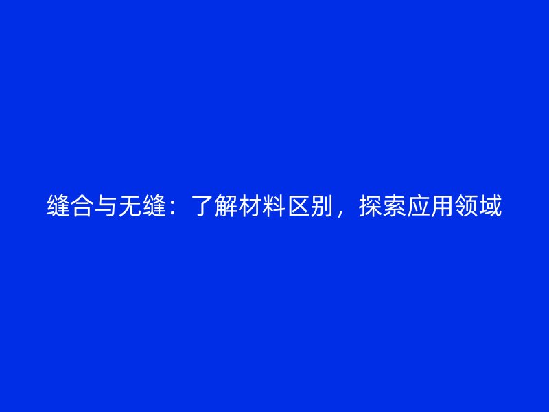 縫合與無(wú)縫：了解材料區(qū)別，探索應(yīng)用領(lǐng)域