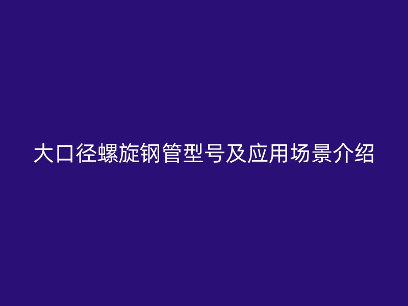 大口徑螺旋鋼管型號(hào)及應(yīng)用場(chǎng)景介紹