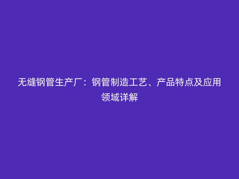 無縫鋼管生產廠：鋼管制造工藝、產品特點及應用領域詳解