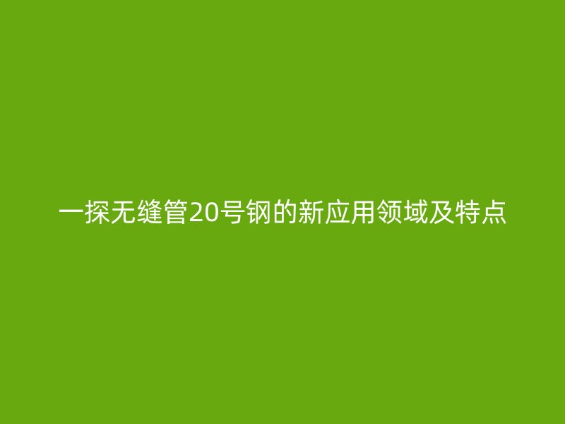 一探無縫管20號鋼的新應用領域及特點