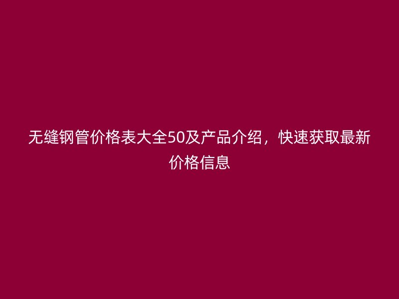 無縫鋼管價格表大全50及產品介紹，快速獲取最新價格信息
