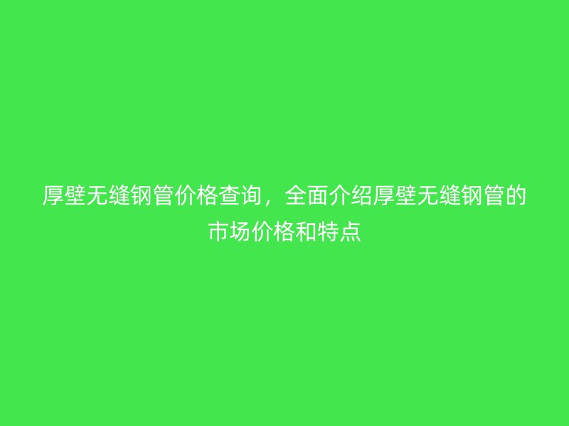 厚壁無縫鋼管價格查詢，全面介紹厚壁無縫鋼管的市場價格和特點