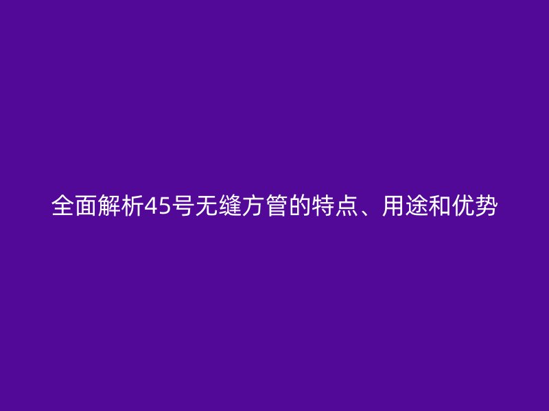 全面解析45號無縫方管的特點、用途和優勢