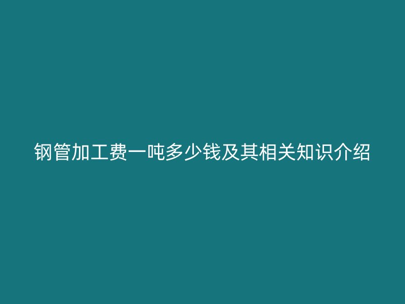 鋼管加工費一噸多少錢及其相關知識介紹