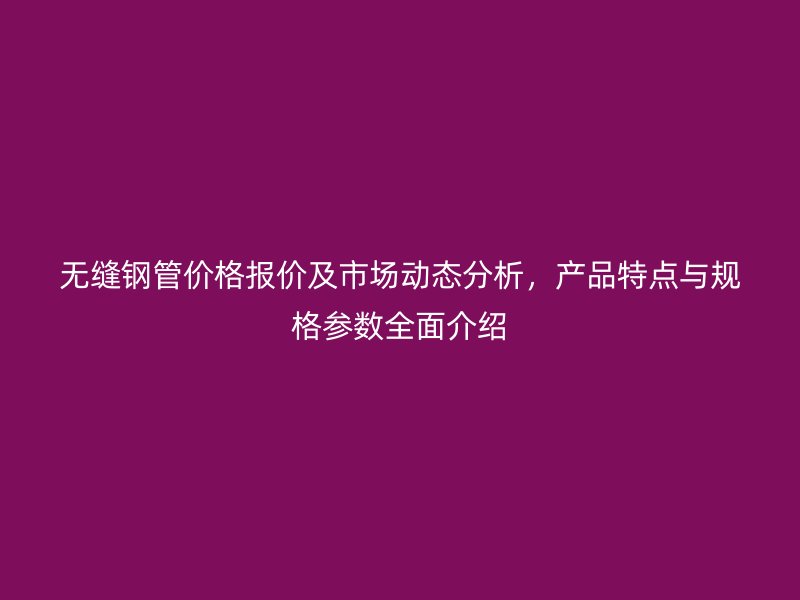 無縫鋼管價格報價及市場動態分析,產品特點與規格參數全面介紹