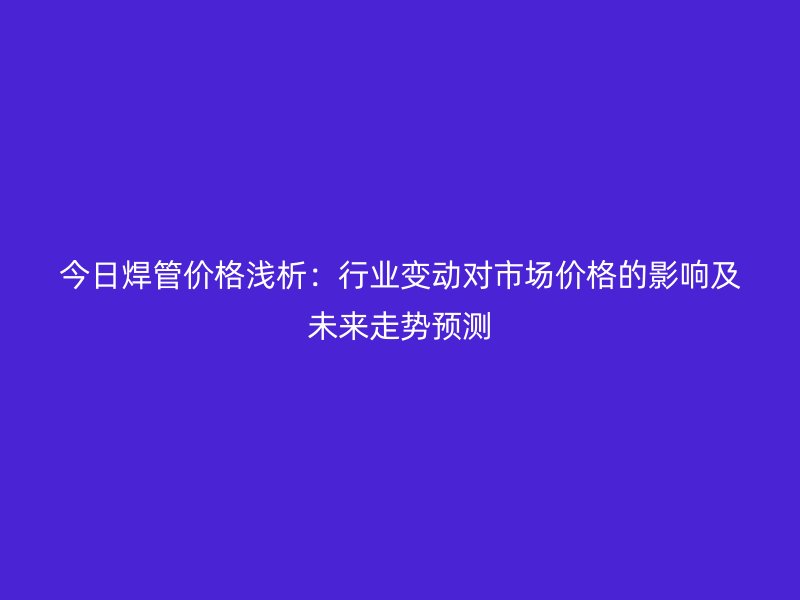今日焊管價格淺析:行業變動對市場價格的影響及未來走勢預測