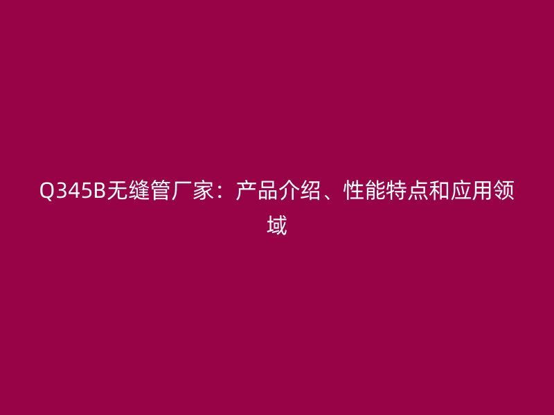 Q345B無縫管廠家:產品介紹、性能特點和應用領域