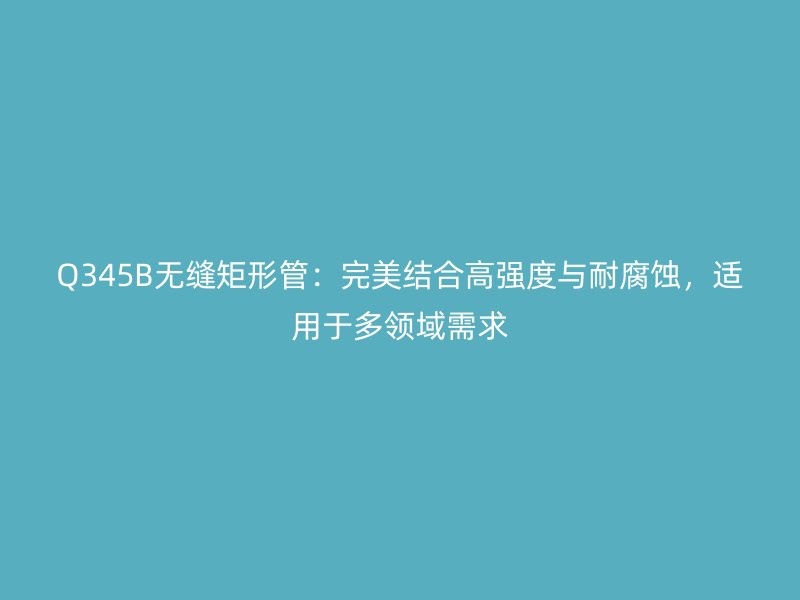 Q345B無縫矩形管:完美結合高強度與耐腐蝕,適用于多領域需求