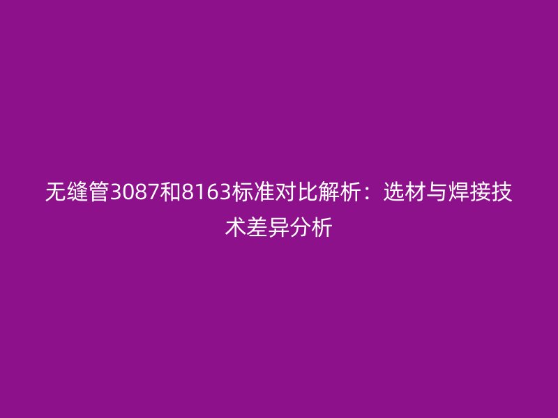無縫管3087和8163標準對比解析:選材與焊接技術差異分析