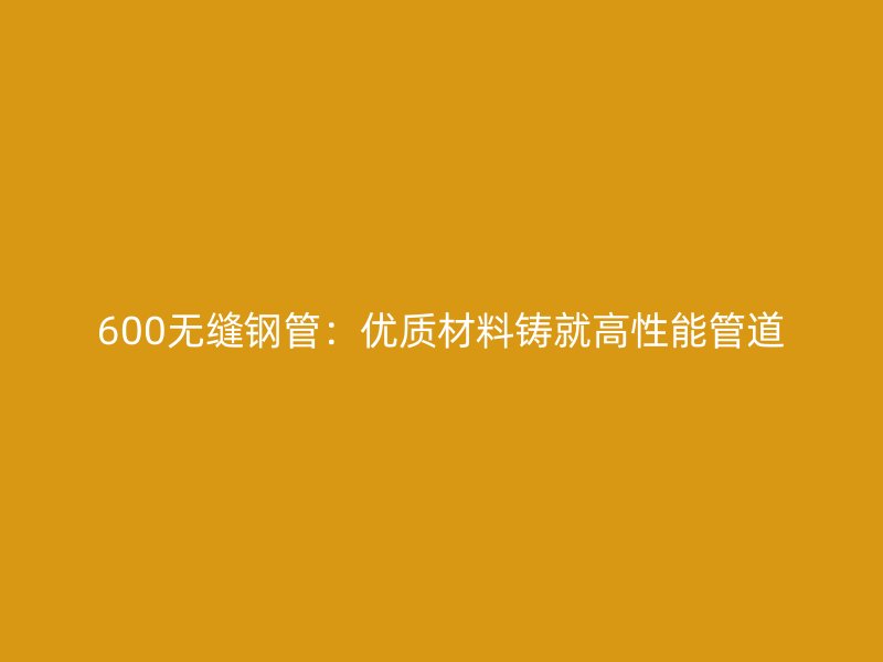 600無(wú)縫鋼管:優(yōu)質(zhì)材料鑄就高性能管道
