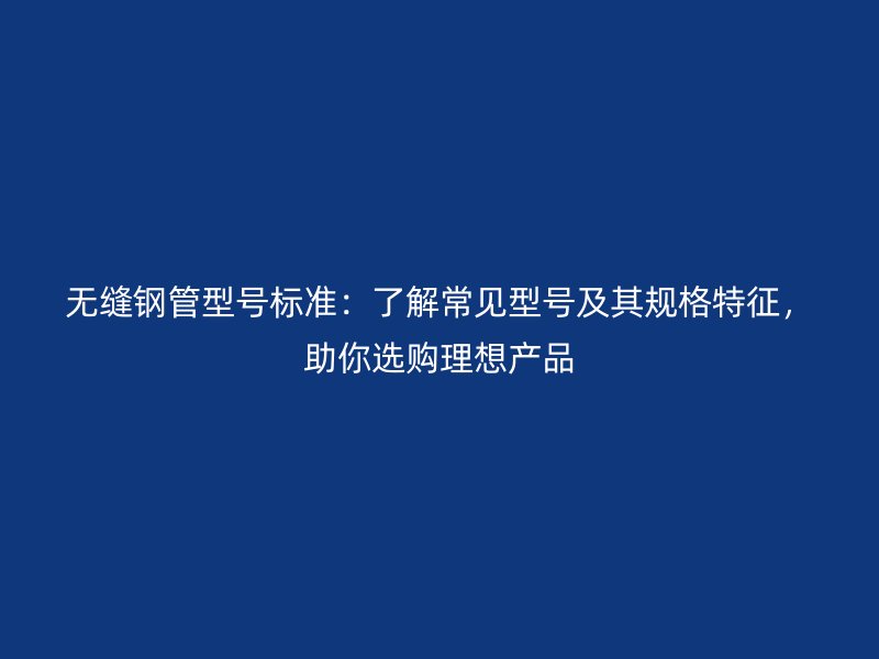 無縫鋼管型號標準:了解常見型號及其規格特征,助你選購理想產品