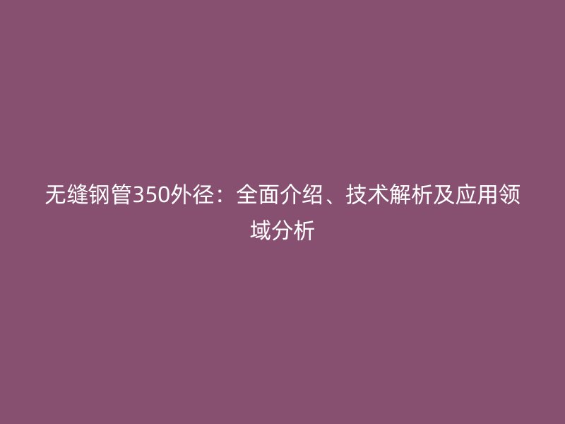 無縫鋼管350外徑：全面介紹、技術(shù)解析及應(yīng)用領(lǐng)域分析