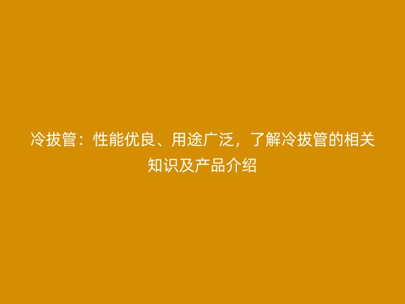 冷拔管:性能優良、用途廣泛,了解冷拔管的相關知識及產品介紹