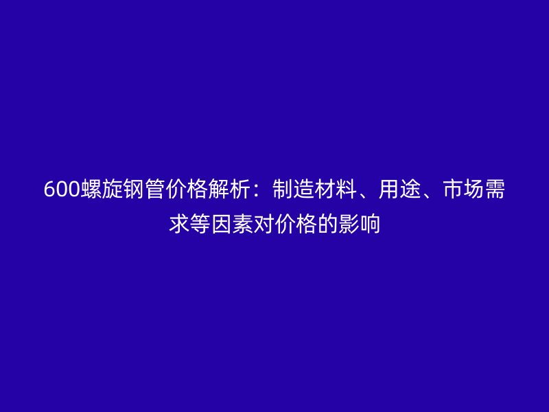600螺旋鋼管價(jià)格解析：制造材料、用途、市場(chǎng)需求等因素對(duì)價(jià)格的影響