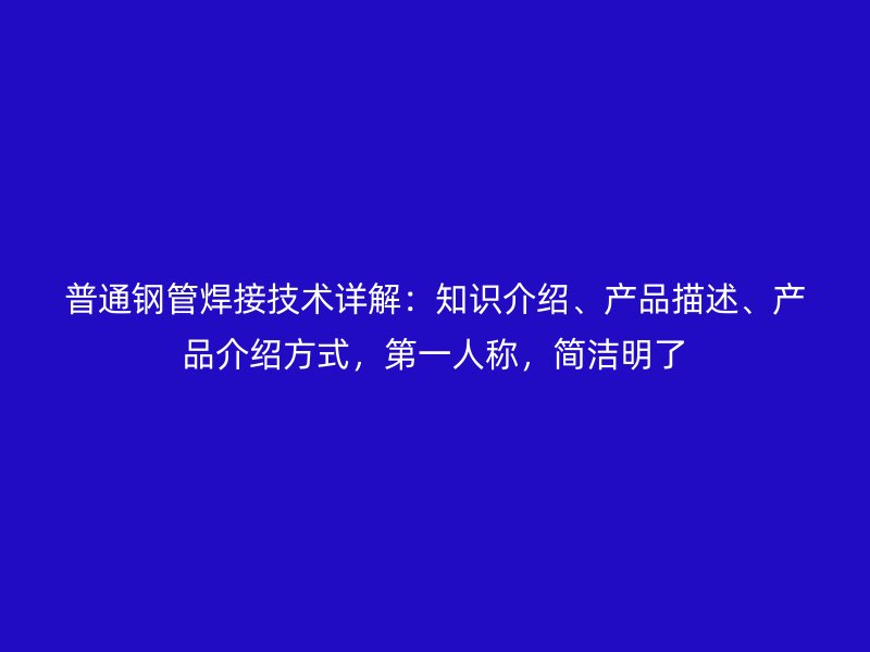 普通鋼管焊接技術詳解：知識介紹、產品描述、產品介紹方式，第一人稱，簡潔明了