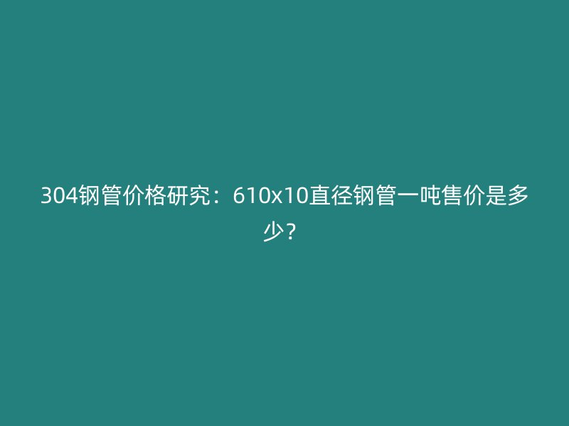 304鋼管價格研究：610x10直徑鋼管一噸售價是多少？
