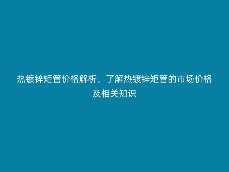 熱鍍鋅矩管價格解析，了解熱鍍鋅矩管的市場價格及相關知識