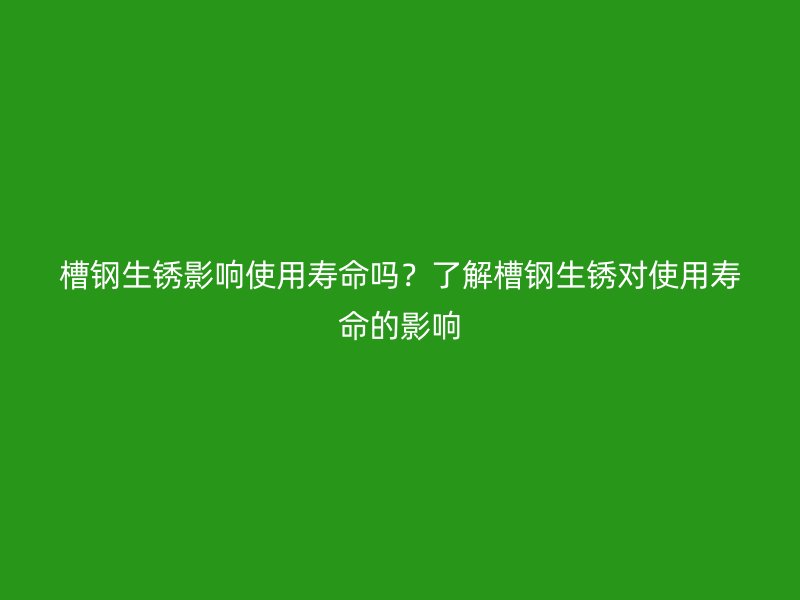 槽鋼生銹影響使用壽命嗎？了解槽鋼生銹對使用壽命的影響