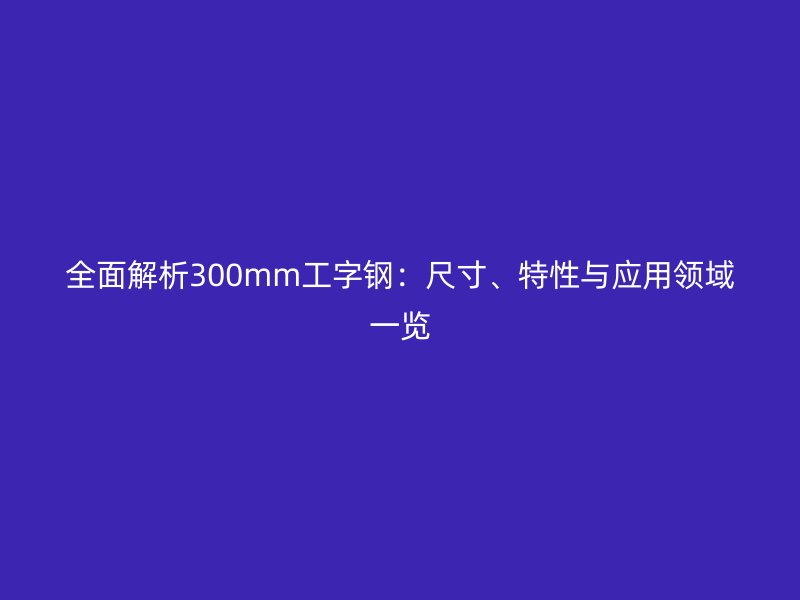 全面解析300mm工字鋼：尺寸、特性與應(yīng)用領(lǐng)域一覽