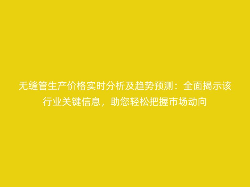 無縫管生產價格實時分析及趨勢預測：全面揭示該行業關鍵信息，助您輕松把握市場動向