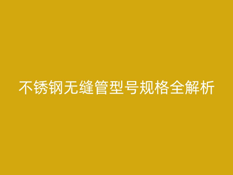 不銹鋼無縫管型號規格全解析
