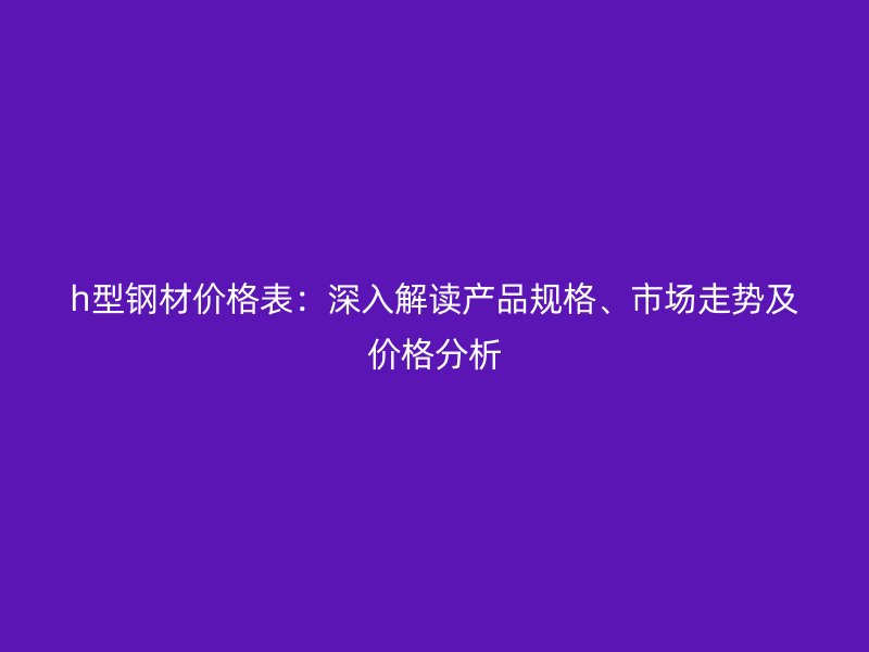 h型鋼材價格表：深入解讀產品規格、市場走勢及價格分析