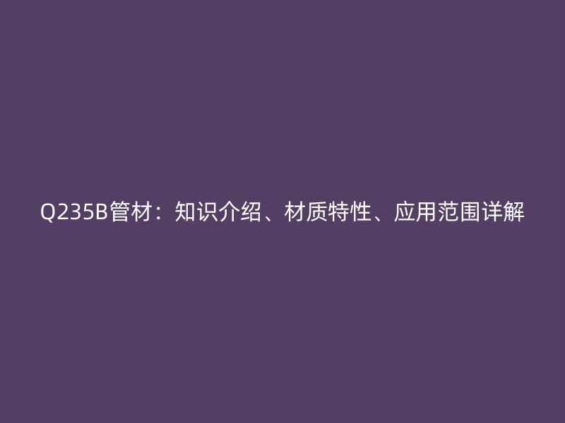 Q235B管材：知識介紹、材質特性、應用范圍詳解