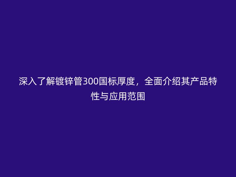 深入了解鍍鋅管300國標厚度,全面介紹其產品特性與應用范圍