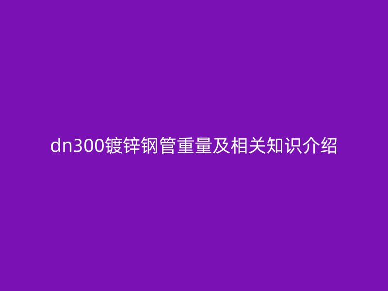 dn300鍍鋅鋼管重量及相關(guān)知識(shí)介紹