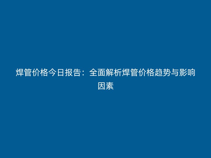 焊管價(jià)格今日?qǐng)?bào)告:全面解析焊管價(jià)格趨勢(shì)與影響因素