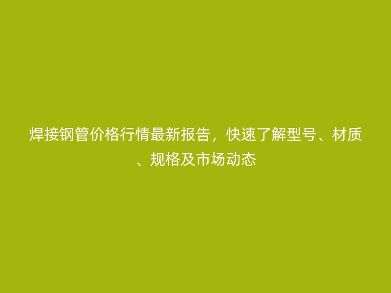 焊接鋼管價格行情最新報告，快速了解型號、材質、規格及市場動態