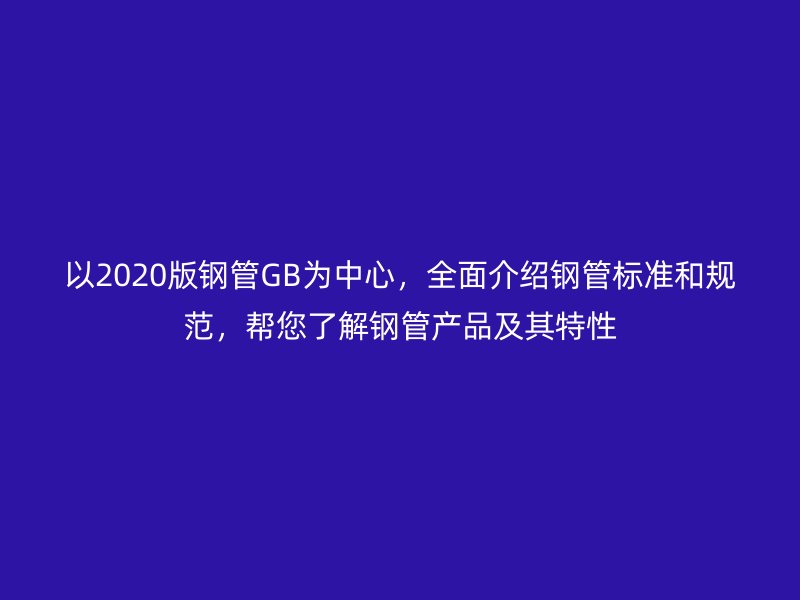 以2020版鋼管GB為中心，全面介紹鋼管標準和規(guī)范，幫您了解鋼管產(chǎn)品及其特性