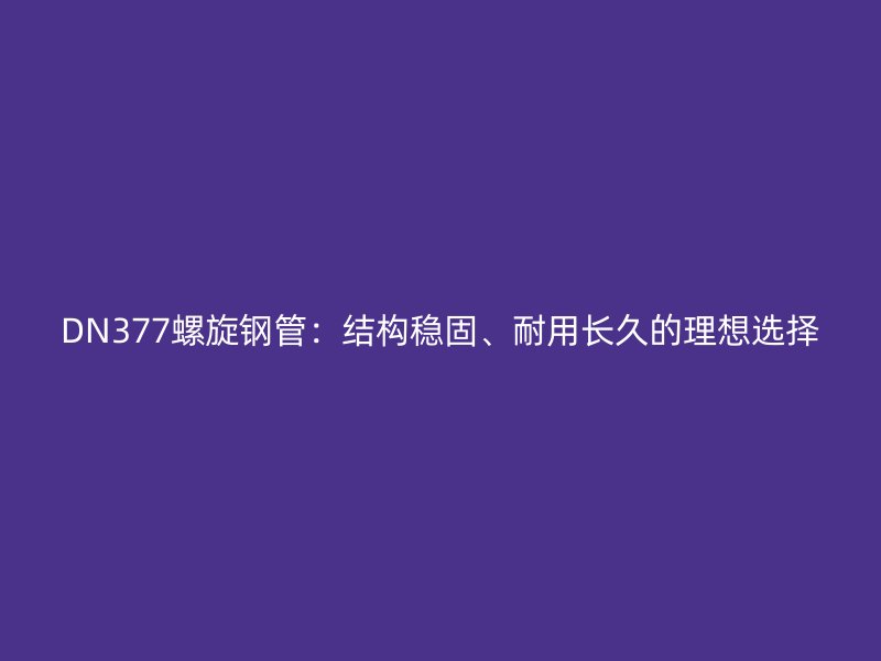 DN377螺旋鋼管：結(jié)構穩(wěn)固、耐用長久的理想選擇